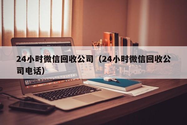 24小时微信回收公司（24小时微信回收公司电话）