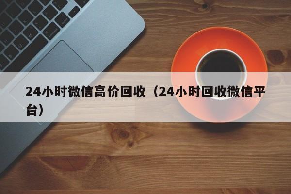 24小时微信高价回收（24小时回收微信平台）