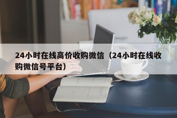 24小时在线高价收购微信（24小时在线收购微信号平台）