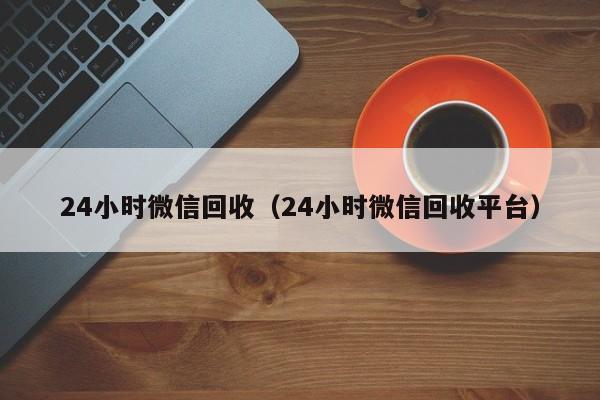 24小时微信回收（24小时微信回收平台）