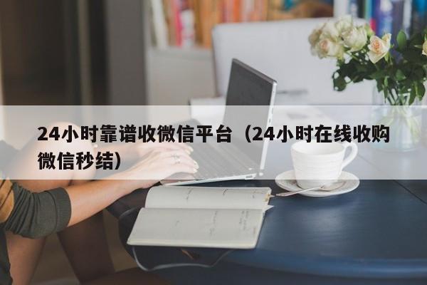 24小时靠谱收微信平台（24小时在线收购微信秒结）