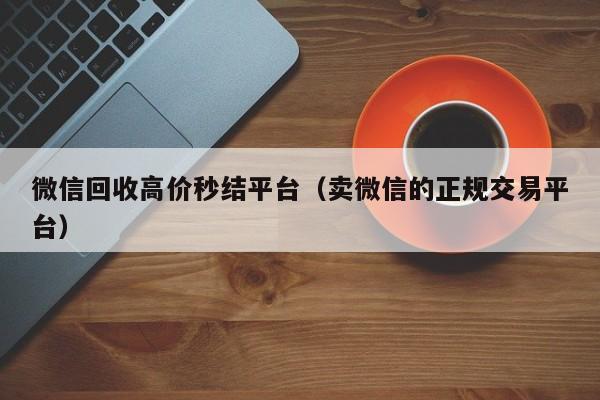 微信回收高价秒结平台（卖微信的正规交易平台）