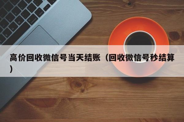 高价回收微信号当天结账（回收微信号秒结算）