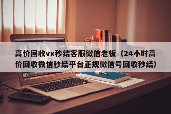 高价回收vx秒结客服微信老板（24小时高价回收微信秒结平台正规微信号回收秒结）