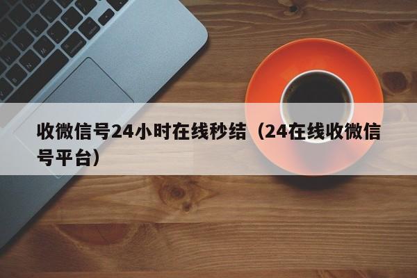 收微信号24小时在线秒结（24在线收微信号平台）