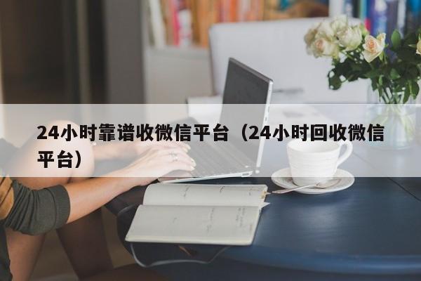 24小时靠谱收微信平台（24小时回收微信平台）