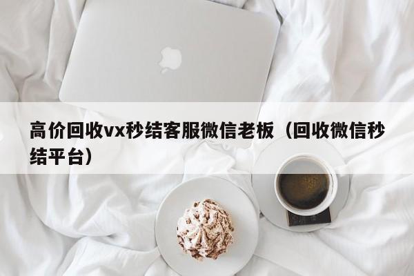 高价回收vx秒结客服微信老板（回收微信秒结平台）