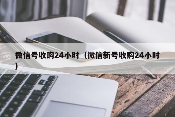 微信号收购24小时（微信新号收购24小时）