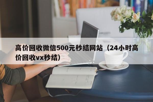 高价回收微信500元秒结网站（24小时高价回收vx秒结）